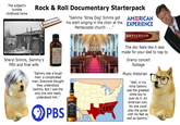 The subject's humble childhood home Rock & Roll Documentary Starterpack "Sammy 'Stray Dog' Simms got AMERICAN his start singing in the choir at the EXPERIENCE Pentecostal church . . . "I BRYLCREEM PUTS LIFE IN DRY HAIR Sheryl Simms, Sammy's fifth and final wife 10 mg Dexedrine Spansule "Sammy was a tough man- a complicated man. Everyone thought they understood Sammy. But I was the only one who really understood him." PBS JACK DANIEL'S Jennessee WHISKEY The doc feels like it was made for your dad to nap to Grainy concert footage Music Historian "Well, in my mind Sammy was the greatest white boy to ever do it. An American icon. No one could play the guitar with his feet as well as Sammy."