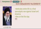 Anonymous (ID: KHUDLQ4d) I 3.29 MB PNG 03/01/26(Sun)03:49:21 No.529456197 >dedicates entire life to a final apocalyptic war against Israel and America >dies on the first day ???