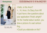 Anonymous 752 KB JPG 03/25/26(Wed)18:10:16 No.84221931 >Hello, is this Anon? >... Hi, Anon, it's Stacy from HR >I just have a few questions about your application if that's alright? >In the 'marital status' section, you drew a picture of a sad cartoon frog... >Could you elaborate on this?
