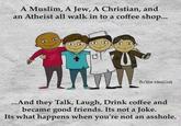 A Muslim, A Jew, A Christian, and an Atheist all walk in to a coffee shop... THE b fb/the idealist ...And they Talk, Laugh, Drink coffee and became good friends. Its not a Joke. Its what happens when you're not an a------.