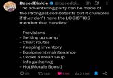 BasedBinkie @basedbi... 3h Ø The adventuring party can be made of the strongest combatants but it crumbles if they don't have the LOGISTICS member that handles: - Provisions - Setting up camp - Chart routes - Keeping inventory – Equipment maintenance - - Cooks a mean soup - Info gathering - Hot(Morale Boost) 55 17148 1.9K Ill 21.9K 80