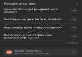 People also ask How did Shmi get pregnant with Anakin? Did Palpatine give birth to Anakin? Was Anakin born without a father? Did Anakin know Padme was pregnant with twins? Reddit r/StarWars 30+ comments · 9 years ago L > Feedback L L