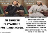 SHAKESPEARE IN HISTORY SHAKESPEARE IN YEMEN AN ENGLISH PLAYWRIGHT, A RESISTANCE FIGHTER AGAINST BRITISH COLONIALISM. A LOCAL DEFENDER AGAINST YEMENI AUTHORITARIANISM. A SYMBOL OF PALESTINIAN POET, AND ACTOR. ACTIVISM AGAINST ZIONISM. LOVED BY THE YEMENI PEOPLE, u/TheCaliphate AS HATED BY THE HOUTHIS