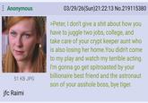 : Anonymous 51 KB JPG jfc Raimi 03/29/26(Sun)21:22:13 No.219115380 >Peter, I don't give a s--- about how you have to juggle two jobs, college, and take care of your crypt keeper aunt who is also losing her home. You didn't come to my play and watch my terrible acting. I'm gonna go get spitroasted by your billionaire best friend and the astronaut son of your a------ boss, bye tiger.