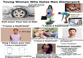 Young Woman Who Hates Men Starterpack "If you want to be my sugar daddy then you can talk to me" Pull over! Your tire is flat! "I have a boyfriend" <- he's gay You're beautiful "I know I am..." Car Accident. Now What? "i have a boyfriend" Gets into car crash Lets exchange contact info "I have a boyfriend" Can you get your dog away from me!? *looks for a second because "I have a boyfriend!" she passed by* Omg I loove your hair "I have a boyfriend" ↑ Ready to screenshot anything to defame anyone "I have a boyfriend" Common insults: - "on the spectrum" - "you look gay" -"i hate body hair" - - "shave!!!!!!" - dissing on your mom Gives attitude when "Im a gold digger i dont care" someone tries to talk E.g. "Goodmorning" what u want bitch