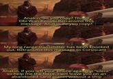 Anakin, do you copy? This is Obi Wan Kenobi.Retransmit this message. Anakin do you copy? My long range transmitter has been knocked out. Retransmit this message to Coruscant Anakin, if you left your phone again on "silent" so help me the force, I will leave you on an abandoned sand planet without a ship