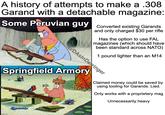 A history of attempts to make a .308 Garand with a detachable magazine: Some Peruvian guy Converted existing Garands and only charged $30 per rifle Has the option to use FAL magazines (which should have been standard across NATO) 1 pound lighter than an M14 u/DAsInDerringer Springfield Armory Claimed money could be saved by using tooling for Garands. Lied. Only works with a proprietary mag Unnecessarily heavy mgflip.com