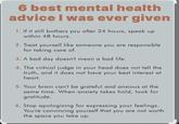 6 best mental health advice I was ever given 1. If it still bothers you after 24 hours, speak up within 48 hours. 2. Treat yourself like someone you are responsible for taking care of. 3. A bad day doesn't mean a bad life. 4. The critical judge in your head does not tell the truth, and it does not have your best interest at heart. 5. Your brain can't be grateful and anxious at the same time. When anxiety takes hold, look for gratitude. 6. Stop apologizing for expressing your feelings. You're convincing yourself that you are not worth the space you take up.