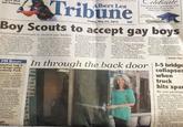 shut out Packers. Albert Lea Tribune Friday, May 24, 2013 50¢ elebrate Your graduate's open house with an announcement in the Albert Lea Tribune. Call today 507-379-9850 Boy Scouts to accept gay boys Organization continues to disallow gay leaders to defect. A meeting is planned ported the proposal drafted by GRAPEVINE, Texas (AP)- ter lengthy and wrenching ebate, local leaders of the Boy outs of America have voted open their ranks to openly ay boys for the first time, but ated reactions from the left d right made clear that the RA's controversies are far em over. The Scouts' longstanding ban PM REPORT eputies tag 3 r drugs near armony Park GENEVA Three ople were arrested cited for drug pos- sion on Thursday ning near Harmony , 79503 298th St, ording to the Free- n County Sheriff's On eports stated at p.m. deputies Christian Creed man for a small unt of marijuana Alison Haley Delk meld on a charge -degree posses f mushrooms 02 a.m. to- puties ar Thomas John agh for fifth- possession of mphetamine. ght tions on gay adults remains in force, and many liberal Scout leaders as well as gay-rights groups -plan to continue pressing for an end to that exclusion even though the BSA's top officials aren't ready for that step. Meanwhile, many conserva- tives within the Scouts are dis- vote and some are threatening traught at the outcome of the for next month to discuss the formation of a new organiza tion for boys secret ballot Thursday The vote was conducted by the National Council meeting at conference center annual not far from Boy Scout head- quarters in suburban Dallas Of the roughly 1,400 voting cast ballots, 61 percent sup members of the council who the governing Executive Com- mittee. The policy change takes effect Jan. 1 "This has been a challenging chapter in our history," the BSA chief executive, Wayne Brock, said after the vote. "While people have differing opinions on this policy, kids are better off when they're in Scouting." However, the outcome will not end the membership policy debate, as was evident in the reactions of leaders of some of the conservative religious denominations that sponsor Scout units. "We are deeply saddened," said Frank Page, president of the Southern Baptist Conven-1 tion's executive committee.. "Homosexual behavior is in- compatible with the principles Scouts, Page 2 In through the back door 1-5 bridge collapses when truck hits spa No one perishes MOUNT VERNON, Wash. (AP)-The Inte state 5 bridge collapse into the Skagit River w caused by an oversize truck hitting the span the Washington State Patrol chief said. "For reasons unkne at this point in time t semi struck the overha of the bridge causing collapse," John Batist told an overnight new conference. The truck made it off the bridge and the driv
