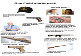 Gun Fudd starterpack VIETNAM ERA VETERAN The wife either... Goes to gun store just to hang around the counter talking "Hey kid, the rules are NO RAPID FIRING" "Wait, hold on, you say you're gonna do what with a what?" "Now you see with the .22 LR if you shoot a guy with it in da leg, it'll, it'll go right up in the torso, bounce around in there a bit, and go into his brain and scramble it" $950 "I know whut I got, son" "Whut you need an AR for? You going after Rooskies in Colorado or something?" "That gun looks like something from the toy aisle" "I tell ya, nothing beats wood"