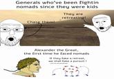 Generals who've been fightin nomads since they were kids They are retreating! Chase them! Alexander the Great, the first time he faced nomads If they fake a retreat, we shall fake a pursuit ! (not an actual qoute)