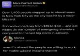 MORE PERFECT UNION More Perfect Union ⭑ @MorePerfectUS Over 1,400 people stepped up to shovel snow in New York City as the city was hit by a major blizzard. - Zohran bumped pay from $19 to $30 — and got nearly 3x the number of emergency shovelers compared to the last big storm in January. bianca @rapunzelariels wow it's almost like people are willing to work for livable wages! imagine that!!!!!