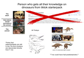 Person who gets all their knowledge on dinosaurs from tiktok starterpack correlate The skull: How aliens would reconstruct the animal: Article From Wikipedia, the free encyclopedia Osteological correlate underlying be bone The animal: boredpanda.com Thinks that paleontologists are still in the 70s and chickens are descended directly from T. rex A 2 languages Read Edit View history Tools ches of animis sic osteological correlates in animal anao causal interactions of the soft-tissue and adbony processes seen on the se structures are caused from the pull of the muscles on the underlyig Stimulating the formation of thicker bone in these regions and producing the underlying structures Hey you know spinosaurus? All Todays What if their spine thing was actually more like the hump of a buffalo? 中身 T-REX ATTACHMENT POINT OF IMMENSE NECK MUSCLES IDEAL TO GRAB AND YEET LESSER "T rex could have had jowels/ears/etc.!"
