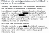 7. This bride who wanted guests to donate $1,500 EACH to help fund her dream wedding: Anyway. I am exhausted. I am bone tired. My heart is not the same. Its stone cold. Fragmented. Empty. I need to get away from this awful society. How hard. would it to have been to f donate friends? Do I matter to you? Just f give me money for my wedding. I won't even sugarcoat. I won't even pretend that's not what I wanted. It was for a dream. I was stabbed, cheated on, and Wrk'd. Goodbye. See you in two months. Friendly reminder to you cl Don't think you own me. I am cutting all of you snakes off. I am living my life alone now. I only let in those I believe have good intentions. Xoxo