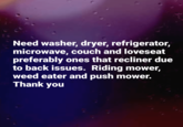 Need washer, dryer, refrigerator, microwave, couch and loveseat preferably ones that recliner due to back issues. Riding mower, weed eater and push mower. Thank you