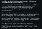 Looking for help on design with an apartment renovation I just bought my first apartment in New York this week, and just started the renovation process (meeting with contractors). Doing almost a full renovation. I'm not the most naturally inclined with design so looking to see if anyone has a true passion for interior design and wants to help me. I don't want to hire a professional design studio as I don't see the value for the money. But I am willing to compensate time still. So if you've got an interior design passion or are a design student in the city, would love any help as I start the project.
