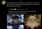 m & @mar3uss 17h One brought back the air nation the other one got them whipped out because he was afraid of losing his dl lover Soft @Soft Szn. 3d Who has to be the most useless avatar between korra and Roku?