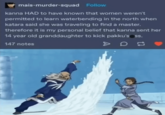 mais-murder-squad Follow kanna HAD to have known that women weren't permitted to learn waterbending in the north when katara said she was traveling to find a master. therefore it is my personal belief that kanna sent her 14 year old granddaughter to kick pakku's ss. 147 notes D
