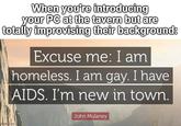 When you're introducing your PC at the tavern but are totally improvising their background: Excuse me: I am homeless. I am gay. I have AIDS. I'm new in town. in grip com John Mulaney