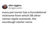slim riggins @rigginsslim every pet owner has a foundational nickname from which 58 other names ripple outwards. the sourdough starter name
