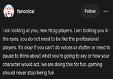 fanonical Follow i am looking at you, new ttrpg players. i am looking you in the eyes. you do not need to be like the professional players. it's okay if you can't do voices or stutter or need to pause to think about what you're going to say or how your character would act. we are doing this for fun. gaming should never stop being fun
