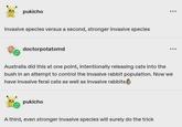 pukicho Invasive species versus a second, stronger invasive species doctorpotatomd Australia did this at one point, intentionally releasing cats into the bush in an attempt to control the invasive rabbit population. Now we have invasive feral cats as well as invasive rabbits pukicho A third, even stronger invasive species will surely do the trick