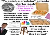"To catch a predator" episode starter pack "Come on in. I'll be back in a second" The suspect lying about the decoy's age, why they came there, and everything else under the sun Why don't you take a seat over there? The suspect crying when the cops come out "This is my first time doing something like this I swear!"