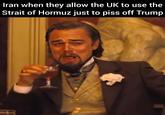 Iran when they allow the UK to use the Strait of Hormuz just to piss off Trump