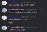 Unknown 01/23/2025 3:52 PM what will happen if i bald Frozen Obamid 01/23/2025 3:53 PM Your head would reflect light Unknown 01/23/2025 4:04 PM so the moon is bald right Frozen Obamid 01/23/2025 4:31 PM Technically yeah