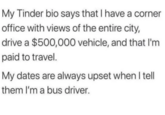 My Tinder bio says that I have a corner office with views of the entire city, drive a $500,000 vehicle, and that I'm paid to travel. My dates are always upset when I tell them I'm a bus driver.