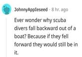 JohnnyAppleseed 8 hr. ago Ever wonder why scuba divers fall backward out of a boat? Because if they fell forward they would still be in it.