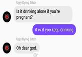 Ugly Dying Bitch Is it drinking alone if you're pregnant? Ugly Dying Bitch it is if you keep drinking Oh dear god.