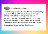 msliaelizabeth Thinking about the time my baby was in the ER and had a med student checking his ears. I said "good job buddy" (to my kid) and the med student said "thank you, it's been a long day." I'm glad it maybe helped.