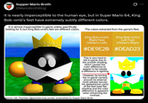 Supper Mario Broth @MarioBrothBlog It is nearly imperceptible to the human eye, but in Super Mario 64, King Bob-omb's feet have extremely subtly different colors. It is almost imperceptible in-game unless specifically looking for it, but King Bob-omb's feet are different colors. The colors extracted from the game's files: King Bob-omb's Right Foot (Viewer's Left) #DE9E20 This is very hard to tell in-game due to the smooth shading, which causes the color difference to appear to be merely a difference in lighting. However, by turning the in-game camera around via external tools (please excuse his appearance), parts of the feet have flat shading and the color difference is apparent when enhancing the contrast. Source: info: Peardian (@peardian.bsky.social), screenshots by Supper Mario Broth King Bob-omb's Left Foot (Viewer's Right) #DEAD23