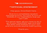 > DOORDASH UNOFFICIAL STATEMENT Hey guys, DoorDash here. Due to a completely random packaging error, we have 12 tons of KitKats in our Dash Marts that we can't sell. The good news: all you have to do is go to your DoorDash app and add like 500-600 KitKats to your cart and this should resolve itself quickly. Thank you.