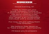 HITMAN WORLD OF ASSASSINATION Good evening, 47. I hate to interrupt your break between contracts. A shipment of delicious snacks has gone missing under suspicious circumstances. Your target is an unidentified individual with a sweet tooth. For now, we are calling them "The Snacker". We believe they deserve to "have a break"...permanently. I'll leave you to prepare.
