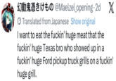 to @Maelzel_opening. 2d X Translated from Japanese Show original I want to eat the f-----' huge meat that the f-----' huge Texas bro who showed up in a f-----' huge Ford pickup truck grills on a f-----' huge grill.