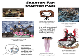 SABATON FAN STARTER PACK POWERTALE RONIV Over 2,000 hours logged on Steam GIRIS *PANZER das EINVALE Makes cringy AMVs using Sabaton's music Thinks they have a 200 IQ because they watch Sam O' Nella Is a self-proclaimed "history buff" but only interested in military history Loves other mainstream metal bands like Powerwolf Gets defensive and accuses metalheads of being gatekeepers every time they say Sabaton is metal for babies Good chance they're a femboy or trans gamer girl Deus Vult Is an atheist but also has a bizarre fixation with the Crusades