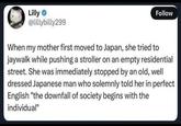 Lilly ❤ @lillybilly299 Follow When my mother first moved to Japan, she tried to jaywalk while pushing a stroller on an empty residential street. She was immediately stopped by an old, well dressed Japanese man who solemnly told her in perfect English "the downfall of society begins with the individual"