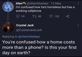 Alan @AlanArbelaez 12 May I'm confused how he's homeless but has a working cellphone 99 188 183 Crystal Jack @CrystalJackLack Replying to @AlanArbelaez You're confused how a home costs more than a phone? Is this your first day on earth? E