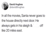 David Hughes @david8hughes In all the movies, Santa never goes to the house directly next door. He always gets in his sleigh & off like 20 miles east.