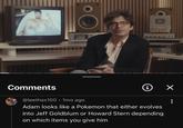 Comments @leethax100 • 1mo ago i ✓ Adam looks like a Pokemon that either evolves into Jeff Goldblum or Howard Stern depending on which items you give him