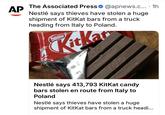AP The Associated Press @apnews.c....1h Nestlé says thieves have stolen a huge shipment of KitKat bars from a truck heading from Italy to Poland. kcal Nestle Kitka #xyb Lak Kickat #mybreak In To An Nestlé says 413,793 KitKat candy bars stolen en route from Italy to Poland Nestlé says thieves have stolen a huge shipment of KitKat bars from a truck headi...