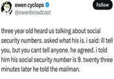 owen cyclops @owenbroadcast Follow three year old heard us talking about social security numbers. asked what his is. i said: ill tell you, but you cant tell anyone. he agreed. i told him his social security number is 9. twenty three minutes later he told the mailman.
