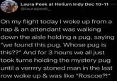 Laura Peek at Helium Indy Dec 10-11 @laurapeek_ On my flight today I woke up from a nap & an attendant was walking down the aisle holding a pug, saying "we found this pug. Whose pug is this??" And for 3 hours we all just took turns holding the mystery pug until a verrrry stoned man in the last row woke up & was like "Roscoe?!"