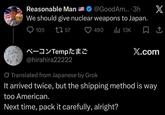 Reasonable Man @GoodAm....3h X We should give nuclear weapons to Japan. 105 1757 490 ılı 13K ベーコンTemp たまご X.com @hirahira22222 Translated from Japanese by Grok It arrived twice, but the shipping method is way too American. Next time, pack it carefully, alright?