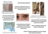 "What are you really?" being ethnically ambiguous people are so desperate to put you in a box, and are frustrated they don't know what box to put you in these are both your natural shades of makeup at different times of year even if you've told them what you are, "but you don't look like *only other person of the ethnicity they know about*" "but your eyes/hair/skin is so dark/light!" you probably chose one identity to embrace some time in middle school and have been working with that ever since looking like two entirely different people depending whether you wear your natural hair or not bonus points if you aren't particularly ambiguous at all, your coloring just isn't typical for your features others are seemingly confused at the existence of mixed people "No, but where are your ancestors from?" all kinds of unhinged, inapporpriate, and at times vaguely racist comments and questions