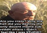 Are you crazy? Why the hell did you destroy the only decent meme sub reddit where I didn't feel like I was STUPID?