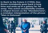 In Back to the Future 3 (1990), Doc Brown mistakenly goes back a long time and ends up in a galaxy far, far away. This action accidentally creates a religion known as the "Mandalorians", a mistaken interpretation of the phrase "Man in Delorean"