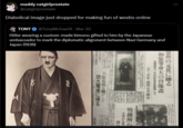 ... maddy catgirlprostate @catgirlprostate Diabolical image just dropped for making fun of weebs online TONY @Tony MichaelX - Mar 30 Hitler wearing a custom-made kimono gifted to him by the Japanese ambassador to mark the diplomatic alignment between Nazi Germany and Japan (1936) 邦の元首に贈る tar P あ 和装等身大の肖像書 日獨協定一年の記念日をして 京で表装・国際反共聯盟 戰機漸や 力 今夜から de よいし 大阪北郊を騒がした 軍の慰 春はぬ勇士 十一ヶ所に上る犯行を自白 放火魔遽に捕る 銃後 三日東